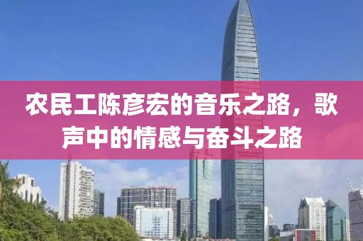 农民工陈彦宏的音乐之路，歌声中的情感与奋斗之路