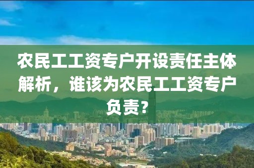 农民工工资专户开设责任主体解析，谁该为农民工工资专户负责？