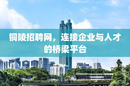 铜陵招聘网，连接企业与人才的桥梁平台