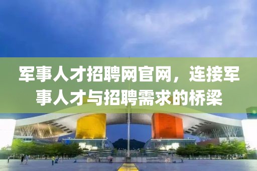 军事人才招聘网官网，连接军事人才与招聘需求的桥梁