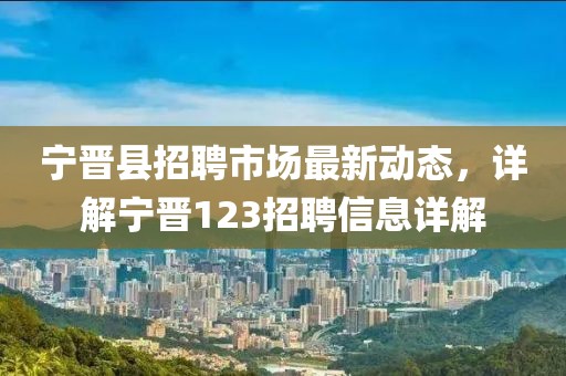 宁晋县招聘市场最新动态，详解宁晋123招聘信息详解