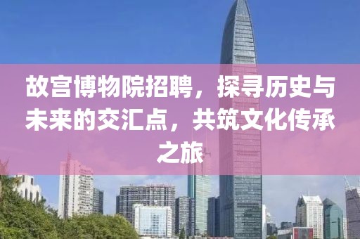 故宫博物院招聘，探寻历史与未来的交汇点，共筑文化传承之旅