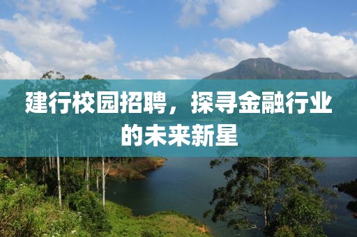 建行校园招聘，探寻金融行业的未来新星