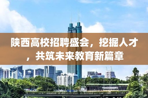 陕西高校招聘盛会，挖掘人才，共筑未来教育新篇章