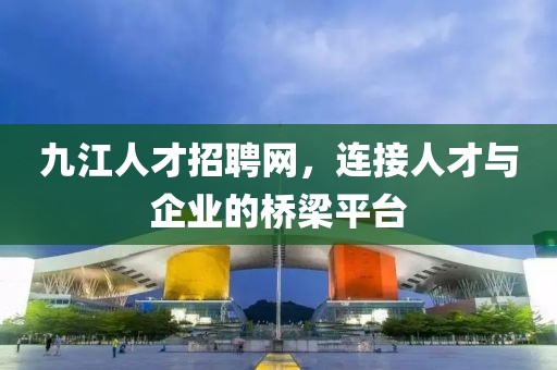 九江人才招聘网，连接人才与企业的桥梁平台