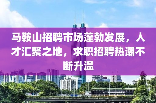 马鞍山招聘市场蓬勃发展，人才汇聚之地，求职招聘热潮不断升温