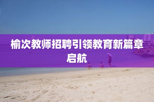 榆次教师招聘引领教育新篇章启航