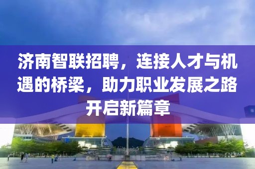 济南智联招聘，连接人才与机遇的桥梁，助力职业发展之路开启新篇章