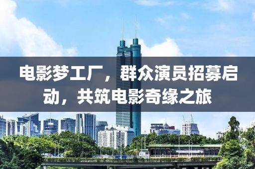 电影梦工厂，群众演员招募启动，共筑电影奇缘之旅