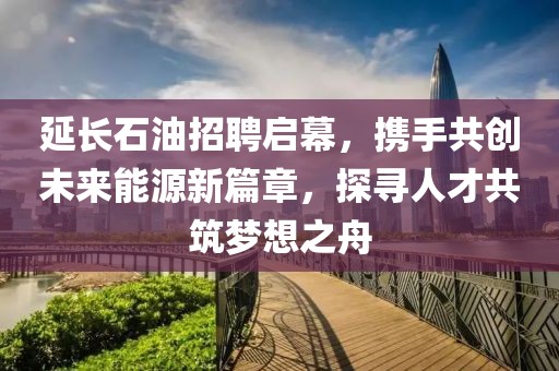 延长石油招聘启幕，携手共创未来能源新篇章，探寻人才共筑梦想之舟